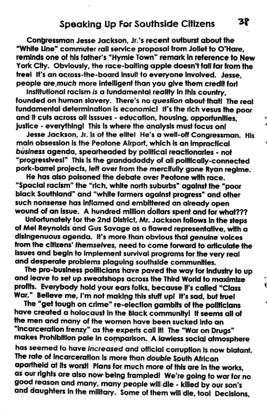 Speaking Up For Sauthside Citizens 3% Congressman Jesse Jackson, Jr.’s recent outburst about the “White Line™ commuter rall service proposal from Joliet fo O’Hare, reminds one of his father’s “Hymie Town" remark In reference fo New York Clty. Obviously, the race-balling apple doesn’t fall far from the freel I’s an across-the-board Insult to everyone involved. Jesse, people are much more intelligent than you give them credit forl Institutional raclsm is @ fundamental reallty In this country, founded on human slavery. There’s no quesfion about thatl The real fundamental defermination Is economicl If’s the rich vesus the poor and It culs across all Isssves - education, housing, oppertunities, Justice - everything! This Is where the analysis must focus on! Jesse Jackson, Jr. s of the elitel He’s a well-off Congressman. His main obsession Is the Peotone Alrport, which is an impractical business agenda, speatheaded by political reactionerles - not “progressives!” This Is the grandadaddy of all polifically-connected pork-banel projects, left over from the mercilully gone Ryan regime. He has also polsoned the debale over Peotone with race. “Spacial racism" the “rich, white north suburbs” against the “poor black Southland” and “white farmers against progress™ and ofher such nonsense has inflamed and embittered an already open wound of an ssve. A hundred million dollars spent and for what??? Unfortunately for the 2nd District, Mr. Jackson follows In the seps of Mel Reynolds and Gus Savage as a flawed representative, with a disingenuous agenda. Ii’s more than obvious that genuine voices from the cltizens’ themselves, need fo come forward fo arliculate the Issves and begin to implement survival programs for the very real and desperate problems plaguing southside communiies. The pro-business polilicians have paved the way for industry fo up and leave fo set up sweatshops across the Third World fo maximize profits. Everybody hold your ears folks, because If’s called “Class War." Belleve me, I’m not making this shuff upl If’s sad, but fruel The “get fough on crime" re-election gambits of the politicians have created a holocaust In the Black communilyl It seems all of the men and many of the women have been sucked Info an “Incarceration frenzy" as the experts call il The “War on Drugs™ makes Prohibition pale In comparison. A lawiess soclal atmesphere has seemed fo have Increased and official comuption Is now blatant, The rate of Incarceration is more than double South African apartheld at lts worsH Plans for much more of fhis are In the works, a3 our rights are also now- being frampled! We’re going fo war for no good reason and many, many people wil die - kiled by our son’s end daughters in the military. Some of them will die, fool Decisions,